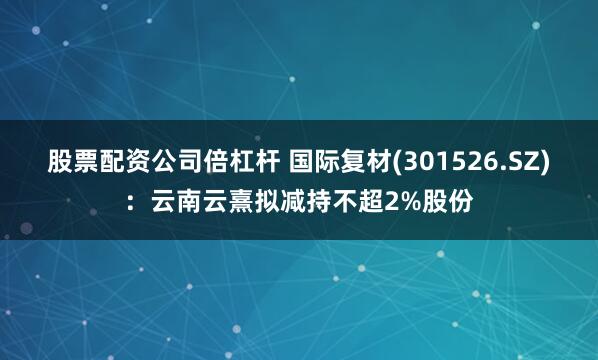 股票配资公司倍杠杆 国际复材(301526.SZ)：云南云熹拟减持不超2%股份