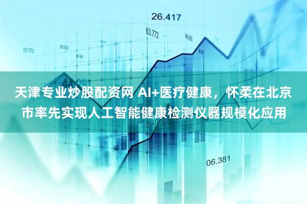 天津专业炒股配资网 AI+医疗健康，怀柔在北京市率先实现人工智能健康检测仪器规模化应用