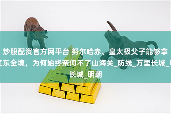 炒股配资官方网平台 努尔哈赤、皇太极父子能够拿下辽东全境，为何始终奈何不了山海关_防线_万里长城_明朝