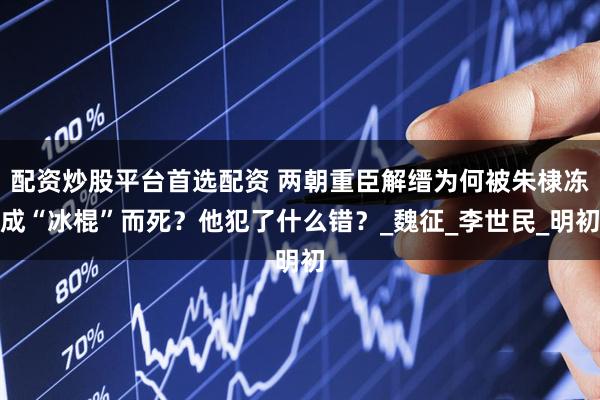 配资炒股平台首选配资 两朝重臣解缙为何被朱棣冻成“冰棍”而死？他犯了什么错？_魏征_李世民_明初