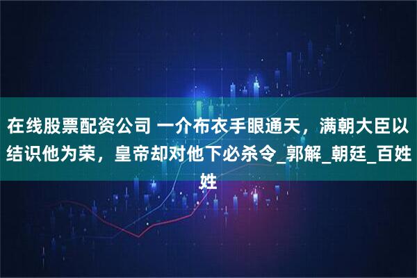 在线股票配资公司 一介布衣手眼通天，满朝大臣以结识他为荣，皇帝却对他下必杀令_郭解_朝廷_百姓
