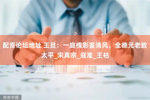 配资论坛地址 王旦：一庭槐影鉴清风，全德元老致太平_宋真宗_寇准_王祜