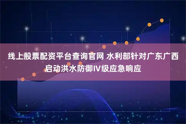 线上股票配资平台查询官网 水利部针对广东广西启动洪水防御Ⅳ级应急响应