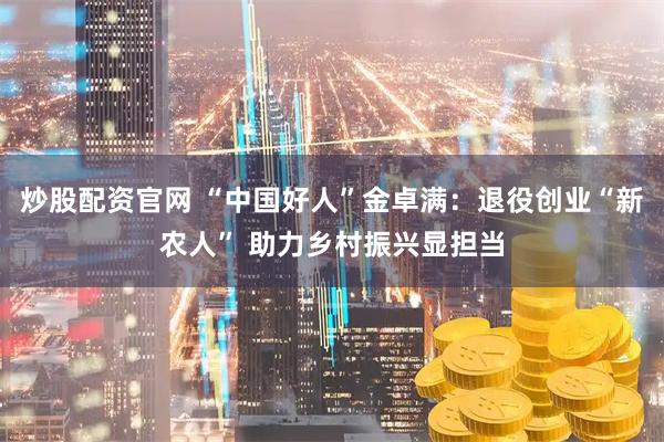炒股配资官网 “中国好人”金卓满：退役创业“新农人” 助力乡村振兴显担当