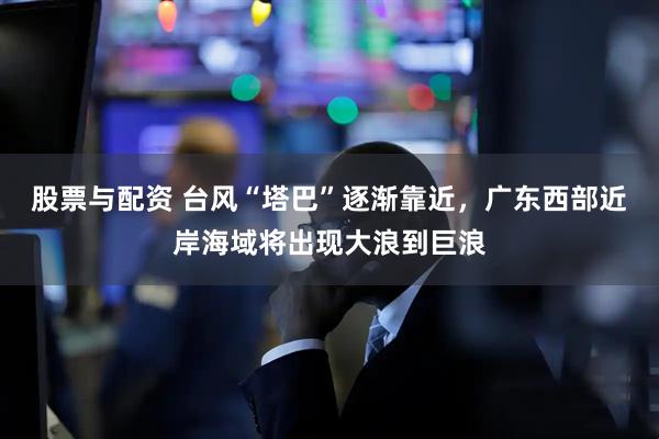 股票与配资 台风“塔巴”逐渐靠近，广东西部近岸海域将出现大浪到巨浪