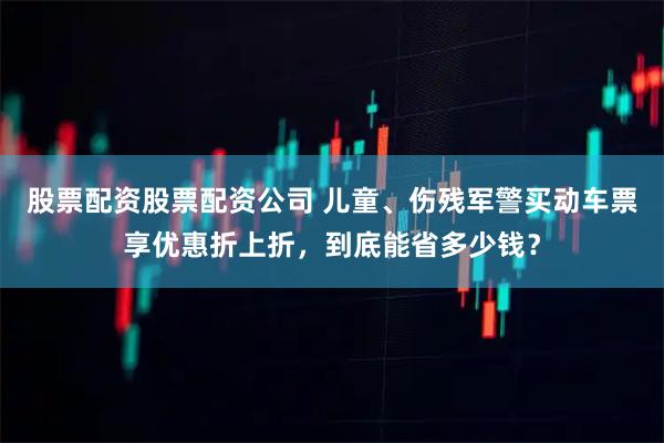 股票配资股票配资公司 儿童、伤残军警买动车票享优惠折上折，到底能省多少钱？