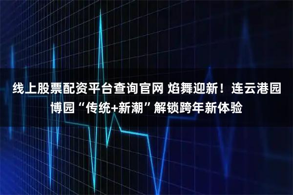 线上股票配资平台查询官网 焰舞迎新！连云港园博园“传统+新潮”解锁跨年新体验