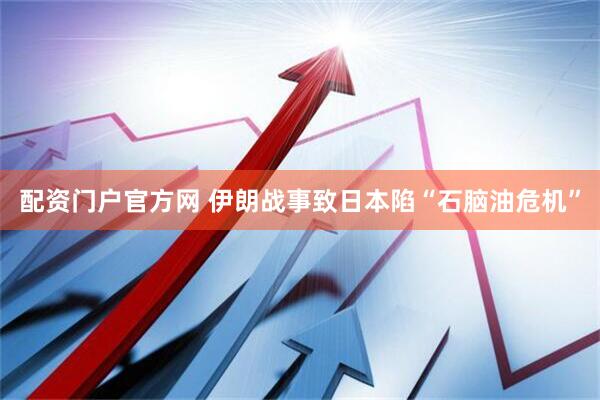 配资门户官方网 伊朗战事致日本陷“石脑油危机”