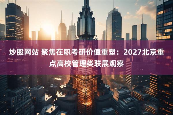 炒股网站 聚焦在职考研价值重塑：2027北京重点高校管理类联展观察