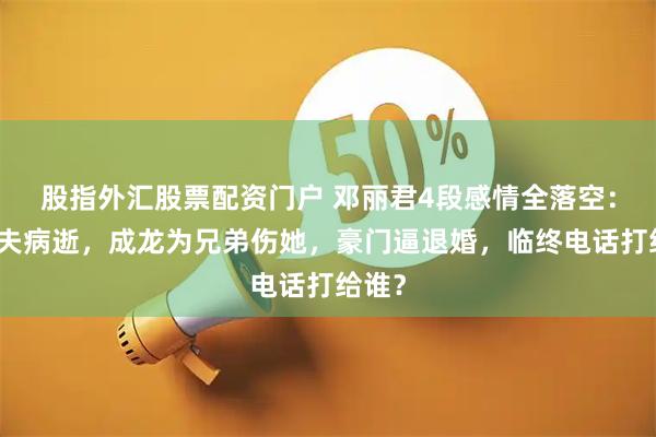 股指外汇股票配资门户 邓丽君4段感情全落空：未婚夫病逝，成龙为兄弟伤她，豪门逼退婚，临终电话打给谁？